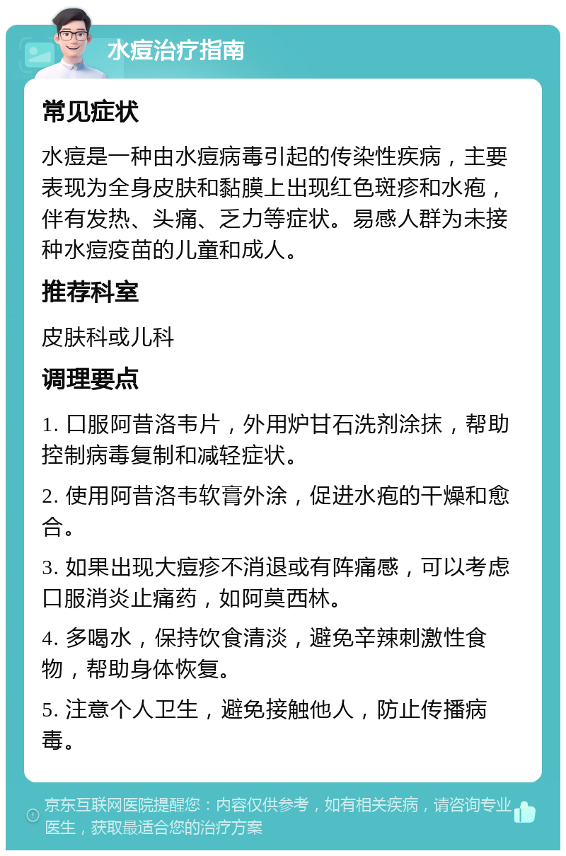 水痘治疗指南 常见症状 水痘是一种由水痘病毒引起的传染性疾病，主要表现为全身皮肤和黏膜上出现红色斑疹和水疱，伴有发热、头痛、乏力等症状。易感人群为未接种水痘疫苗的儿童和成人。 推荐科室 皮肤科或儿科 调理要点 1. 口服阿昔洛韦片，外用炉甘石洗剂涂抹，帮助控制病毒复制和减轻症状。 2. 使用阿昔洛韦软膏外涂，促进水疱的干燥和愈合。 3. 如果出现大痘疹不消退或有阵痛感，可以考虑口服消炎止痛药，如阿莫西林。 4. 多喝水，保持饮食清淡，避免辛辣刺激性食物，帮助身体恢复。 5. 注意个人卫生，避免接触他人，防止传播病毒。