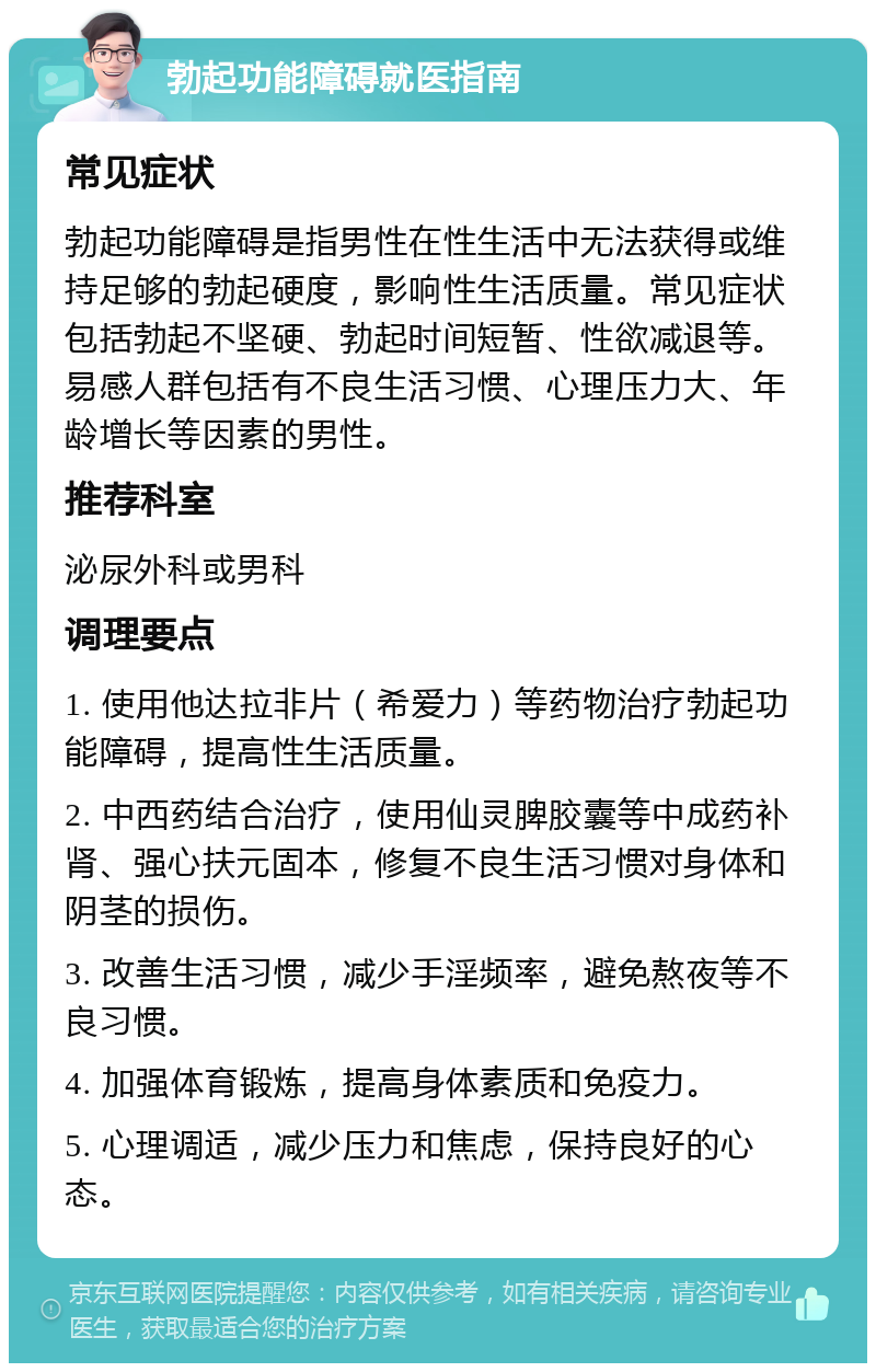 勃起功能障碍就医指南 常见症状 勃起功能障碍是指男性在性生活中无法获得或维持足够的勃起硬度，影响性生活质量。常见症状包括勃起不坚硬、勃起时间短暂、性欲减退等。易感人群包括有不良生活习惯、心理压力大、年龄增长等因素的男性。 推荐科室 泌尿外科或男科 调理要点 1. 使用他达拉非片（希爱力）等药物治疗勃起功能障碍，提高性生活质量。 2. 中西药结合治疗，使用仙灵脾胶囊等中成药补肾、强心扶元固本，修复不良生活习惯对身体和阴茎的损伤。 3. 改善生活习惯，减少手淫频率，避免熬夜等不良习惯。 4. 加强体育锻炼，提高身体素质和免疫力。 5. 心理调适，减少压力和焦虑，保持良好的心态。