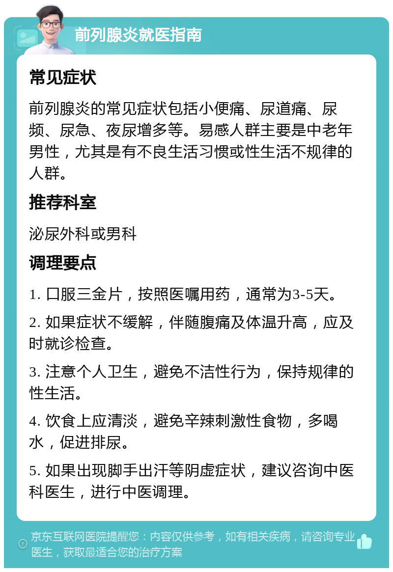 前列腺炎就医指南 常见症状 前列腺炎的常见症状包括小便痛、尿道痛、尿频、尿急、夜尿增多等。易感人群主要是中老年男性，尤其是有不良生活习惯或性生活不规律的人群。 推荐科室 泌尿外科或男科 调理要点 1. 口服三金片，按照医嘱用药，通常为3-5天。 2. 如果症状不缓解，伴随腹痛及体温升高，应及时就诊检查。 3. 注意个人卫生，避免不洁性行为，保持规律的性生活。 4. 饮食上应清淡，避免辛辣刺激性食物，多喝水，促进排尿。 5. 如果出现脚手出汗等阴虚症状，建议咨询中医科医生，进行中医调理。