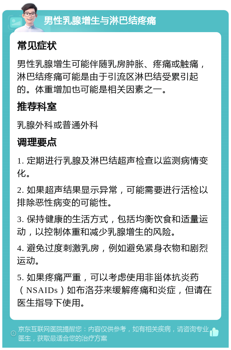 男性乳腺增生与淋巴结疼痛 常见症状 男性乳腺增生可能伴随乳房肿胀、疼痛或触痛，淋巴结疼痛可能是由于引流区淋巴结受累引起的。体重增加也可能是相关因素之一。 推荐科室 乳腺外科或普通外科 调理要点 1. 定期进行乳腺及淋巴结超声检查以监测病情变化。 2. 如果超声结果显示异常，可能需要进行活检以排除恶性病变的可能性。 3. 保持健康的生活方式，包括均衡饮食和适量运动，以控制体重和减少乳腺增生的风险。 4. 避免过度刺激乳房，例如避免紧身衣物和剧烈运动。 5. 如果疼痛严重，可以考虑使用非甾体抗炎药（NSAIDs）如布洛芬来缓解疼痛和炎症，但请在医生指导下使用。