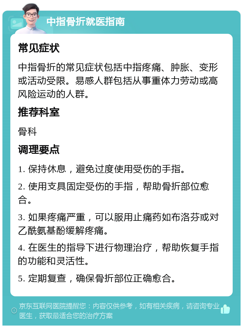 中指骨折就医指南 常见症状 中指骨折的常见症状包括中指疼痛、肿胀、变形或活动受限。易感人群包括从事重体力劳动或高风险运动的人群。 推荐科室 骨科 调理要点 1. 保持休息，避免过度使用受伤的手指。 2. 使用支具固定受伤的手指，帮助骨折部位愈合。 3. 如果疼痛严重，可以服用止痛药如布洛芬或对乙酰氨基酚缓解疼痛。 4. 在医生的指导下进行物理治疗，帮助恢复手指的功能和灵活性。 5. 定期复查，确保骨折部位正确愈合。