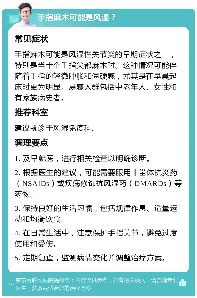 手指麻木可能是风湿？ 常见症状 手指麻木可能是风湿性关节炎的早期症状之一，特别是当十个手指尖都麻木时。这种情况可能伴随着手指的轻微肿胀和僵硬感，尤其是在早晨起床时更为明显。易感人群包括中老年人、女性和有家族病史者。 推荐科室 建议就诊于风湿免疫科。 调理要点 1. 及早就医，进行相关检查以明确诊断。 2. 根据医生的建议，可能需要服用非甾体抗炎药（NSAIDs）或疾病修饰抗风湿药（DMARDs）等药物。 3. 保持良好的生活习惯，包括规律作息、适量运动和均衡饮食。 4. 在日常生活中，注意保护手指关节，避免过度使用和受伤。 5. 定期复查，监测病情变化并调整治疗方案。