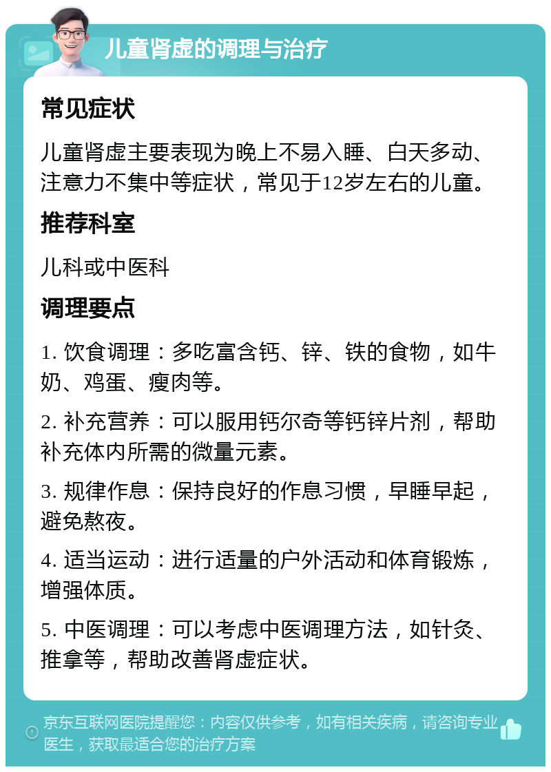 儿童肾虚的调理与治疗 常见症状 儿童肾虚主要表现为晚上不易入睡、白天多动、注意力不集中等症状，常见于12岁左右的儿童。 推荐科室 儿科或中医科 调理要点 1. 饮食调理：多吃富含钙、锌、铁的食物，如牛奶、鸡蛋、瘦肉等。 2. 补充营养：可以服用钙尔奇等钙锌片剂，帮助补充体内所需的微量元素。 3. 规律作息：保持良好的作息习惯，早睡早起，避免熬夜。 4. 适当运动：进行适量的户外活动和体育锻炼，增强体质。 5. 中医调理：可以考虑中医调理方法，如针灸、推拿等，帮助改善肾虚症状。