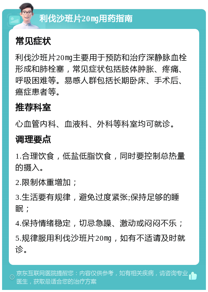 利伐沙班片20㎎用药指南 常见症状 利伐沙班片20㎎主要用于预防和治疗深静脉血栓形成和肺栓塞，常见症状包括肢体肿胀、疼痛、呼吸困难等。易感人群包括长期卧床、手术后、癌症患者等。 推荐科室 心血管内科、血液科、外科等科室均可就诊。 调理要点 1.合理饮食，低盐低脂饮食，同时要控制总热量的摄入。 2.限制体重增加； 3.生活要有规律，避免过度紧张;保持足够的睡眠； 4.保持情绪稳定，切忌急躁、激动或闷闷不乐； 5.规律服用利伐沙班片20㎎，如有不适请及时就诊。