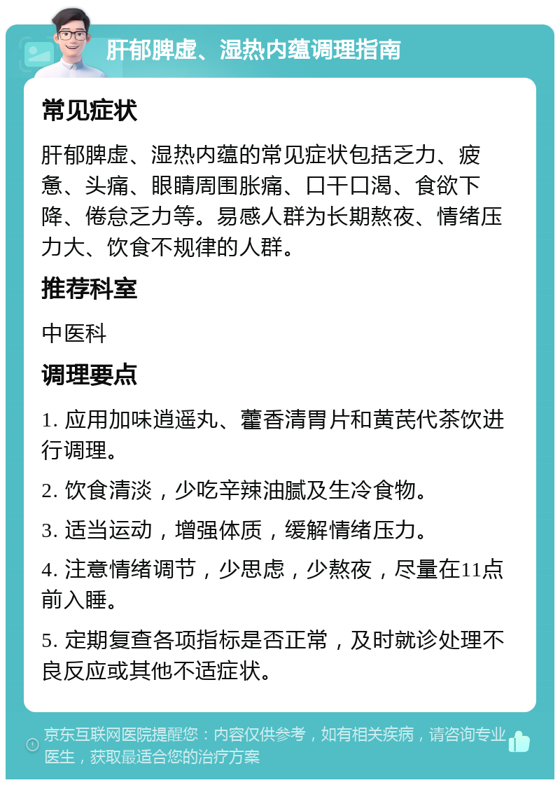 肝郁脾虚、湿热内蕴调理指南 常见症状 肝郁脾虚、湿热内蕴的常见症状包括乏力、疲惫、头痛、眼睛周围胀痛、口干口渴、食欲下降、倦怠乏力等。易感人群为长期熬夜、情绪压力大、饮食不规律的人群。 推荐科室 中医科 调理要点 1. 应用加味逍遥丸、藿香清胃片和黄芪代茶饮进行调理。 2. 饮食清淡，少吃辛辣油腻及生冷食物。 3. 适当运动，增强体质，缓解情绪压力。 4. 注意情绪调节，少思虑，少熬夜，尽量在11点前入睡。 5. 定期复查各项指标是否正常，及时就诊处理不良反应或其他不适症状。