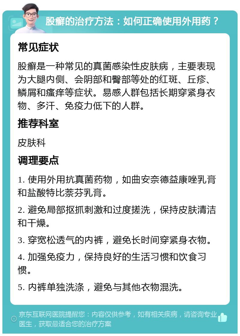 股癣的治疗方法：如何正确使用外用药？ 常见症状 股癣是一种常见的真菌感染性皮肤病，主要表现为大腿内侧、会阴部和臀部等处的红斑、丘疹、鳞屑和瘙痒等症状。易感人群包括长期穿紧身衣物、多汗、免疫力低下的人群。 推荐科室 皮肤科 调理要点 1. 使用外用抗真菌药物，如曲安奈德益康唑乳膏和盐酸特比萘芬乳膏。 2. 避免局部抠抓刺激和过度搓洗，保持皮肤清洁和干燥。 3. 穿宽松透气的内裤，避免长时间穿紧身衣物。 4. 加强免疫力，保持良好的生活习惯和饮食习惯。 5. 内裤单独洗涤，避免与其他衣物混洗。