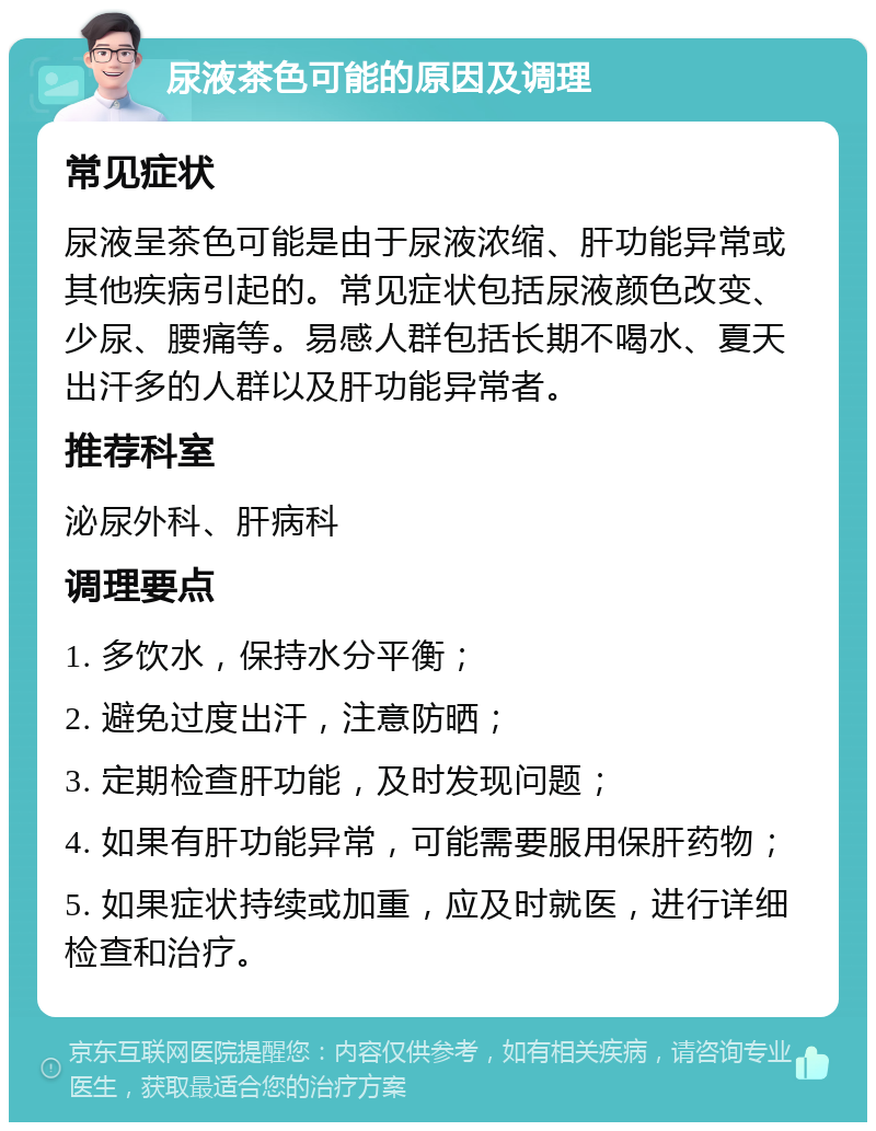 尿液茶色可能的原因及调理 常见症状 尿液呈茶色可能是由于尿液浓缩、肝功能异常或其他疾病引起的。常见症状包括尿液颜色改变、少尿、腰痛等。易感人群包括长期不喝水、夏天出汗多的人群以及肝功能异常者。 推荐科室 泌尿外科、肝病科 调理要点 1. 多饮水，保持水分平衡； 2. 避免过度出汗，注意防晒； 3. 定期检查肝功能，及时发现问题； 4. 如果有肝功能异常，可能需要服用保肝药物； 5. 如果症状持续或加重，应及时就医，进行详细检查和治疗。