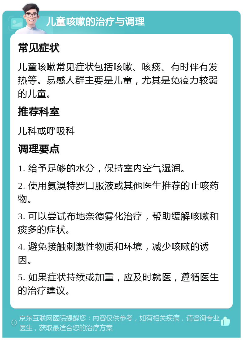 儿童咳嗽的治疗与调理 常见症状 儿童咳嗽常见症状包括咳嗽、咳痰、有时伴有发热等。易感人群主要是儿童，尤其是免疫力较弱的儿童。 推荐科室 儿科或呼吸科 调理要点 1. 给予足够的水分，保持室内空气湿润。 2. 使用氨溴特罗口服液或其他医生推荐的止咳药物。 3. 可以尝试布地奈德雾化治疗，帮助缓解咳嗽和痰多的症状。 4. 避免接触刺激性物质和环境，减少咳嗽的诱因。 5. 如果症状持续或加重，应及时就医，遵循医生的治疗建议。