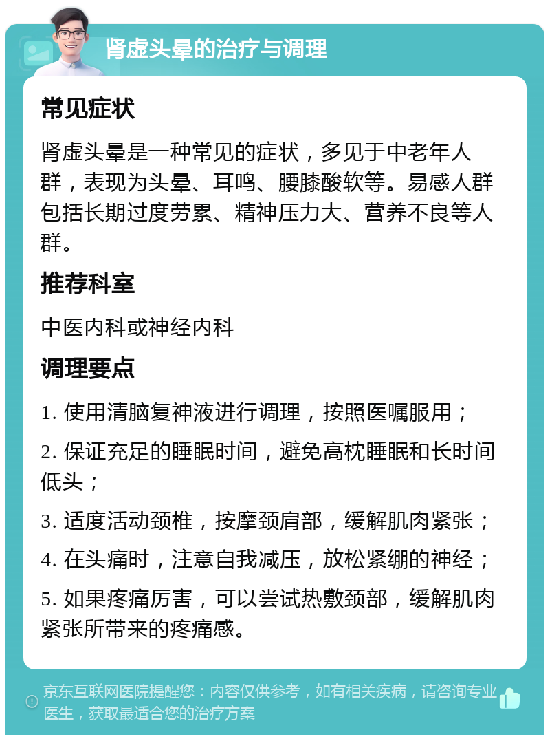 肾虚头晕的治疗与调理 常见症状 肾虚头晕是一种常见的症状，多见于中老年人群，表现为头晕、耳鸣、腰膝酸软等。易感人群包括长期过度劳累、精神压力大、营养不良等人群。 推荐科室 中医内科或神经内科 调理要点 1. 使用清脑复神液进行调理，按照医嘱服用； 2. 保证充足的睡眠时间，避免高枕睡眠和长时间低头； 3. 适度活动颈椎，按摩颈肩部，缓解肌肉紧张； 4. 在头痛时，注意自我减压，放松紧绷的神经； 5. 如果疼痛厉害，可以尝试热敷颈部，缓解肌肉紧张所带来的疼痛感。