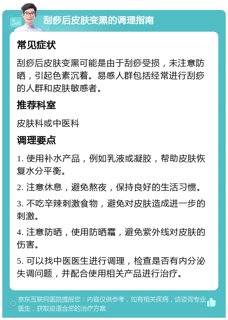 刮痧后皮肤变黑的调理指南 常见症状 刮痧后皮肤变黑可能是由于刮痧受损，未注意防晒，引起色素沉着。易感人群包括经常进行刮痧的人群和皮肤敏感者。 推荐科室 皮肤科或中医科 调理要点 1. 使用补水产品，例如乳液或凝胶，帮助皮肤恢复水分平衡。 2. 注意休息，避免熬夜，保持良好的生活习惯。 3. 不吃辛辣刺激食物，避免对皮肤造成进一步的刺激。 4. 注意防晒，使用防晒霜，避免紫外线对皮肤的伤害。 5. 可以找中医医生进行调理，检查是否有内分泌失调问题，并配合使用相关产品进行治疗。