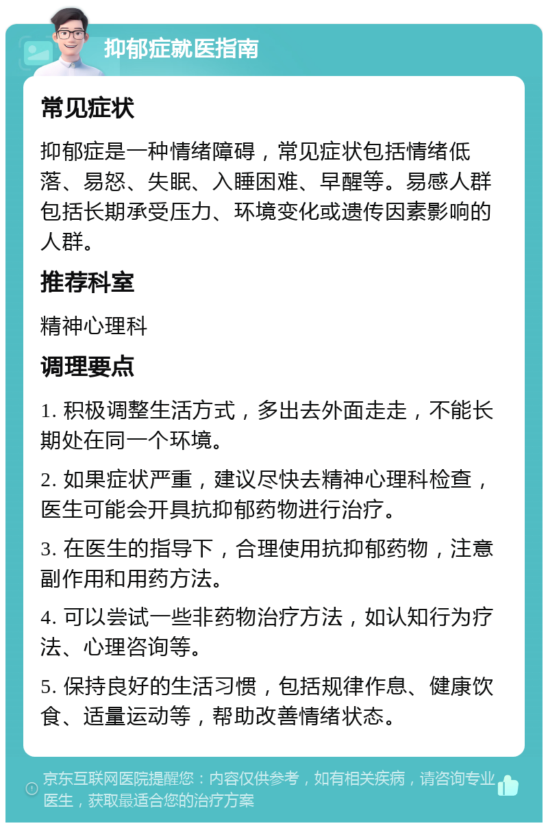 抑郁症就医指南 常见症状 抑郁症是一种情绪障碍，常见症状包括情绪低落、易怒、失眠、入睡困难、早醒等。易感人群包括长期承受压力、环境变化或遗传因素影响的人群。 推荐科室 精神心理科 调理要点 1. 积极调整生活方式，多出去外面走走，不能长期处在同一个环境。 2. 如果症状严重，建议尽快去精神心理科检查，医生可能会开具抗抑郁药物进行治疗。 3. 在医生的指导下，合理使用抗抑郁药物，注意副作用和用药方法。 4. 可以尝试一些非药物治疗方法，如认知行为疗法、心理咨询等。 5. 保持良好的生活习惯，包括规律作息、健康饮食、适量运动等，帮助改善情绪状态。