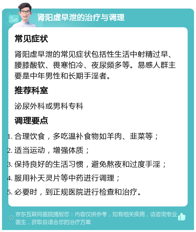 肾阳虚早泄的治疗与调理 常见症状 肾阳虚早泄的常见症状包括性生活中射精过早、腰膝酸软、畏寒怕冷、夜尿频多等。易感人群主要是中年男性和长期手淫者。 推荐科室 泌尿外科或男科专科 调理要点 合理饮食，多吃温补食物如羊肉、韭菜等； 适当运动，增强体质； 保持良好的生活习惯，避免熬夜和过度手淫； 服用补天灵片等中药进行调理； 必要时，到正规医院进行检查和治疗。