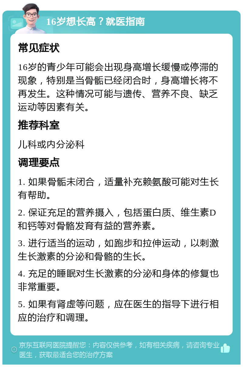 16岁想长高？就医指南 常见症状 16岁的青少年可能会出现身高增长缓慢或停滞的现象，特别是当骨骺已经闭合时，身高增长将不再发生。这种情况可能与遗传、营养不良、缺乏运动等因素有关。 推荐科室 儿科或内分泌科 调理要点 1. 如果骨骺未闭合，适量补充赖氨酸可能对生长有帮助。 2. 保证充足的营养摄入，包括蛋白质、维生素D和钙等对骨骼发育有益的营养素。 3. 进行适当的运动，如跑步和拉伸运动，以刺激生长激素的分泌和骨骼的生长。 4. 充足的睡眠对生长激素的分泌和身体的修复也非常重要。 5. 如果有肾虚等问题，应在医生的指导下进行相应的治疗和调理。