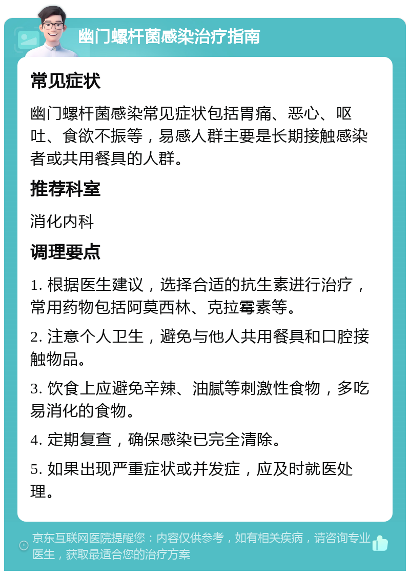 幽门螺杆菌感染治疗指南 常见症状 幽门螺杆菌感染常见症状包括胃痛、恶心、呕吐、食欲不振等，易感人群主要是长期接触感染者或共用餐具的人群。 推荐科室 消化内科 调理要点 1. 根据医生建议，选择合适的抗生素进行治疗，常用药物包括阿莫西林、克拉霉素等。 2. 注意个人卫生，避免与他人共用餐具和口腔接触物品。 3. 饮食上应避免辛辣、油腻等刺激性食物，多吃易消化的食物。 4. 定期复查，确保感染已完全清除。 5. 如果出现严重症状或并发症，应及时就医处理。