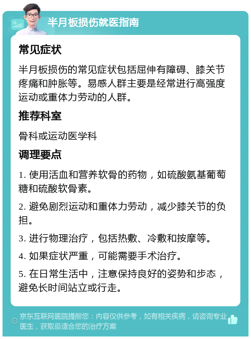 半月板损伤就医指南 常见症状 半月板损伤的常见症状包括屈伸有障碍、膝关节疼痛和肿胀等。易感人群主要是经常进行高强度运动或重体力劳动的人群。 推荐科室 骨科或运动医学科 调理要点 1. 使用活血和营养软骨的药物，如硫酸氨基葡萄糖和硫酸软骨素。 2. 避免剧烈运动和重体力劳动，减少膝关节的负担。 3. 进行物理治疗，包括热敷、冷敷和按摩等。 4. 如果症状严重，可能需要手术治疗。 5. 在日常生活中，注意保持良好的姿势和步态，避免长时间站立或行走。