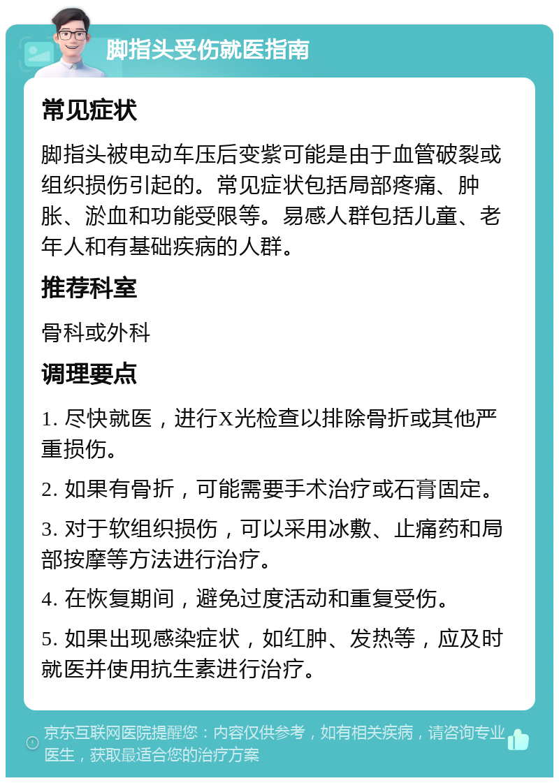 脚指头受伤就医指南 常见症状 脚指头被电动车压后变紫可能是由于血管破裂或组织损伤引起的。常见症状包括局部疼痛、肿胀、淤血和功能受限等。易感人群包括儿童、老年人和有基础疾病的人群。 推荐科室 骨科或外科 调理要点 1. 尽快就医，进行X光检查以排除骨折或其他严重损伤。 2. 如果有骨折，可能需要手术治疗或石膏固定。 3. 对于软组织损伤，可以采用冰敷、止痛药和局部按摩等方法进行治疗。 4. 在恢复期间，避免过度活动和重复受伤。 5. 如果出现感染症状，如红肿、发热等，应及时就医并使用抗生素进行治疗。