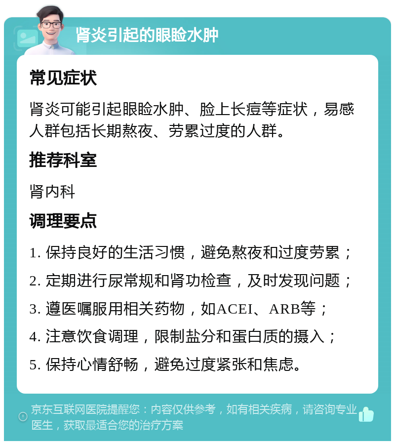 肾炎引起的眼睑水肿 常见症状 肾炎可能引起眼睑水肿、脸上长痘等症状，易感人群包括长期熬夜、劳累过度的人群。 推荐科室 肾内科 调理要点 1. 保持良好的生活习惯，避免熬夜和过度劳累； 2. 定期进行尿常规和肾功检查，及时发现问题； 3. 遵医嘱服用相关药物，如ACEI、ARB等； 4. 注意饮食调理，限制盐分和蛋白质的摄入； 5. 保持心情舒畅，避免过度紧张和焦虑。