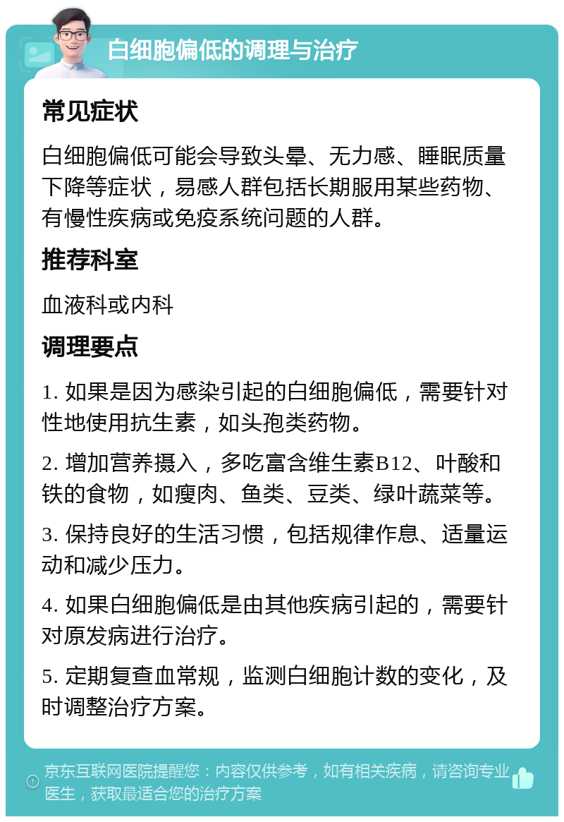 白细胞偏低的调理与治疗 常见症状 白细胞偏低可能会导致头晕、无力感、睡眠质量下降等症状，易感人群包括长期服用某些药物、有慢性疾病或免疫系统问题的人群。 推荐科室 血液科或内科 调理要点 1. 如果是因为感染引起的白细胞偏低，需要针对性地使用抗生素，如头孢类药物。 2. 增加营养摄入，多吃富含维生素B12、叶酸和铁的食物，如瘦肉、鱼类、豆类、绿叶蔬菜等。 3. 保持良好的生活习惯，包括规律作息、适量运动和减少压力。 4. 如果白细胞偏低是由其他疾病引起的，需要针对原发病进行治疗。 5. 定期复查血常规，监测白细胞计数的变化，及时调整治疗方案。