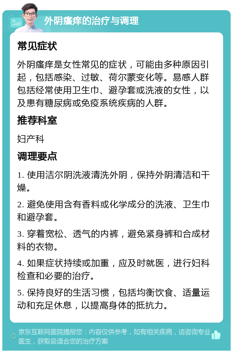 外阴瘙痒的治疗与调理 常见症状 外阴瘙痒是女性常见的症状，可能由多种原因引起，包括感染、过敏、荷尔蒙变化等。易感人群包括经常使用卫生巾、避孕套或洗液的女性，以及患有糖尿病或免疫系统疾病的人群。 推荐科室 妇产科 调理要点 1. 使用洁尔阴洗液清洗外阴，保持外阴清洁和干燥。 2. 避免使用含有香料或化学成分的洗液、卫生巾和避孕套。 3. 穿着宽松、透气的内裤，避免紧身裤和合成材料的衣物。 4. 如果症状持续或加重，应及时就医，进行妇科检查和必要的治疗。 5. 保持良好的生活习惯，包括均衡饮食、适量运动和充足休息，以提高身体的抵抗力。