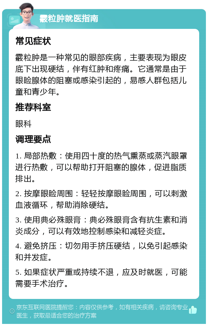 霰粒肿就医指南 常见症状 霰粒肿是一种常见的眼部疾病，主要表现为眼皮底下出现硬结，伴有红肿和疼痛。它通常是由于眼睑腺体的阻塞或感染引起的，易感人群包括儿童和青少年。 推荐科室 眼科 调理要点 1. 局部热敷：使用四十度的热气熏蒸或蒸汽眼罩进行热敷，可以帮助打开阻塞的腺体，促进脂质排出。 2. 按摩眼睑周围：轻轻按摩眼睑周围，可以刺激血液循环，帮助消除硬结。 3. 使用典必殊眼膏：典必殊眼膏含有抗生素和消炎成分，可以有效地控制感染和减轻炎症。 4. 避免挤压：切勿用手挤压硬结，以免引起感染和并发症。 5. 如果症状严重或持续不退，应及时就医，可能需要手术治疗。