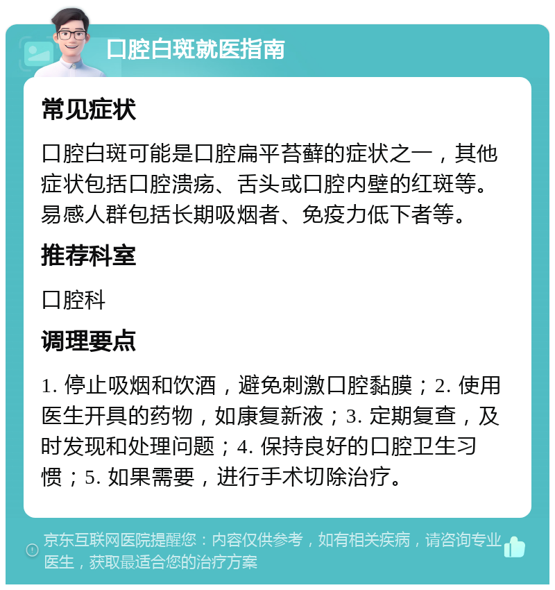 口腔白斑就医指南 常见症状 口腔白斑可能是口腔扁平苔藓的症状之一，其他症状包括口腔溃疡、舌头或口腔内壁的红斑等。易感人群包括长期吸烟者、免疫力低下者等。 推荐科室 口腔科 调理要点 1. 停止吸烟和饮酒，避免刺激口腔黏膜；2. 使用医生开具的药物，如康复新液；3. 定期复查，及时发现和处理问题；4. 保持良好的口腔卫生习惯；5. 如果需要，进行手术切除治疗。