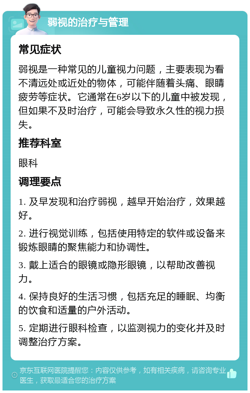 弱视的治疗与管理 常见症状 弱视是一种常见的儿童视力问题，主要表现为看不清远处或近处的物体，可能伴随着头痛、眼睛疲劳等症状。它通常在6岁以下的儿童中被发现，但如果不及时治疗，可能会导致永久性的视力损失。 推荐科室 眼科 调理要点 1. 及早发现和治疗弱视，越早开始治疗，效果越好。 2. 进行视觉训练，包括使用特定的软件或设备来锻炼眼睛的聚焦能力和协调性。 3. 戴上适合的眼镜或隐形眼镜，以帮助改善视力。 4. 保持良好的生活习惯，包括充足的睡眠、均衡的饮食和适量的户外活动。 5. 定期进行眼科检查，以监测视力的变化并及时调整治疗方案。