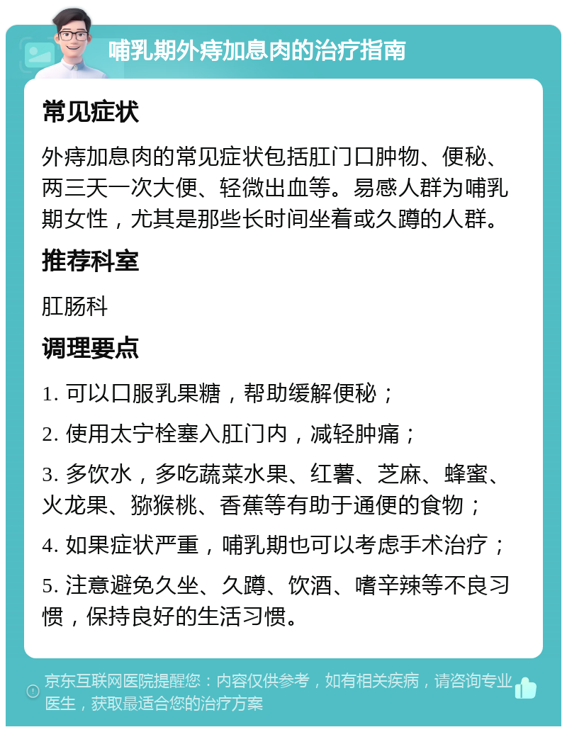 哺乳期外痔加息肉的治疗指南 常见症状 外痔加息肉的常见症状包括肛门口肿物、便秘、两三天一次大便、轻微出血等。易感人群为哺乳期女性，尤其是那些长时间坐着或久蹲的人群。 推荐科室 肛肠科 调理要点 1. 可以口服乳果糖，帮助缓解便秘； 2. 使用太宁栓塞入肛门内，减轻肿痛； 3. 多饮水，多吃蔬菜水果、红薯、芝麻、蜂蜜、火龙果、猕猴桃、香蕉等有助于通便的食物； 4. 如果症状严重，哺乳期也可以考虑手术治疗； 5. 注意避免久坐、久蹲、饮酒、嗜辛辣等不良习惯，保持良好的生活习惯。