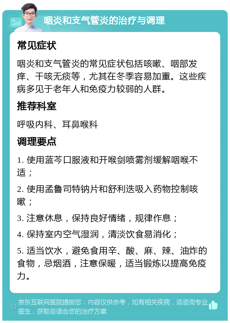 咽炎和支气管炎的治疗与调理 常见症状 咽炎和支气管炎的常见症状包括咳嗽、咽部发痒、干咳无痰等，尤其在冬季容易加重。这些疾病多见于老年人和免疫力较弱的人群。 推荐科室 呼吸内科、耳鼻喉科 调理要点 1. 使用蓝芩口服液和开喉剑喷雾剂缓解咽喉不适； 2. 使用孟鲁司特钠片和舒利迭吸入药物控制咳嗽； 3. 注意休息，保持良好情绪，规律作息； 4. 保持室内空气湿润，清淡饮食易消化； 5. 适当饮水，避免食用辛、酸、麻、辣、油炸的食物，忌烟酒，注意保暖，适当锻炼以提高免疫力。