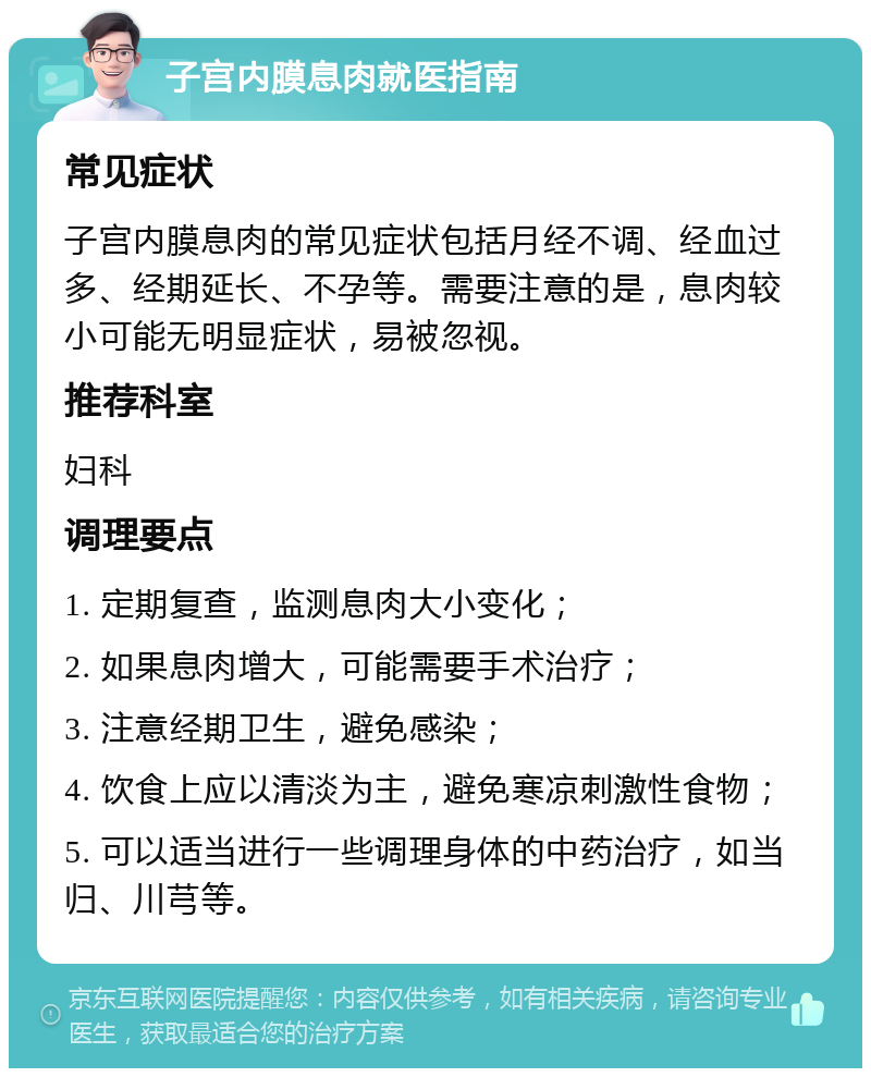 子宫内膜息肉就医指南 常见症状 子宫内膜息肉的常见症状包括月经不调、经血过多、经期延长、不孕等。需要注意的是，息肉较小可能无明显症状，易被忽视。 推荐科室 妇科 调理要点 1. 定期复查，监测息肉大小变化； 2. 如果息肉增大，可能需要手术治疗； 3. 注意经期卫生，避免感染； 4. 饮食上应以清淡为主，避免寒凉刺激性食物； 5. 可以适当进行一些调理身体的中药治疗，如当归、川芎等。