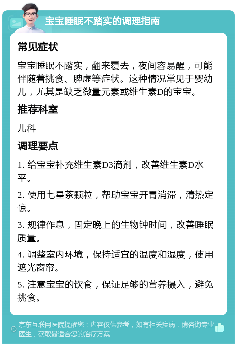 宝宝睡眠不踏实的调理指南 常见症状 宝宝睡眠不踏实，翻来覆去，夜间容易醒，可能伴随着挑食、脾虚等症状。这种情况常见于婴幼儿，尤其是缺乏微量元素或维生素D的宝宝。 推荐科室 儿科 调理要点 1. 给宝宝补充维生素D3滴剂，改善维生素D水平。 2. 使用七星茶颗粒，帮助宝宝开胃消滞，清热定惊。 3. 规律作息，固定晚上的生物钟时间，改善睡眠质量。 4. 调整室内环境，保持适宜的温度和湿度，使用遮光窗帘。 5. 注意宝宝的饮食，保证足够的营养摄入，避免挑食。