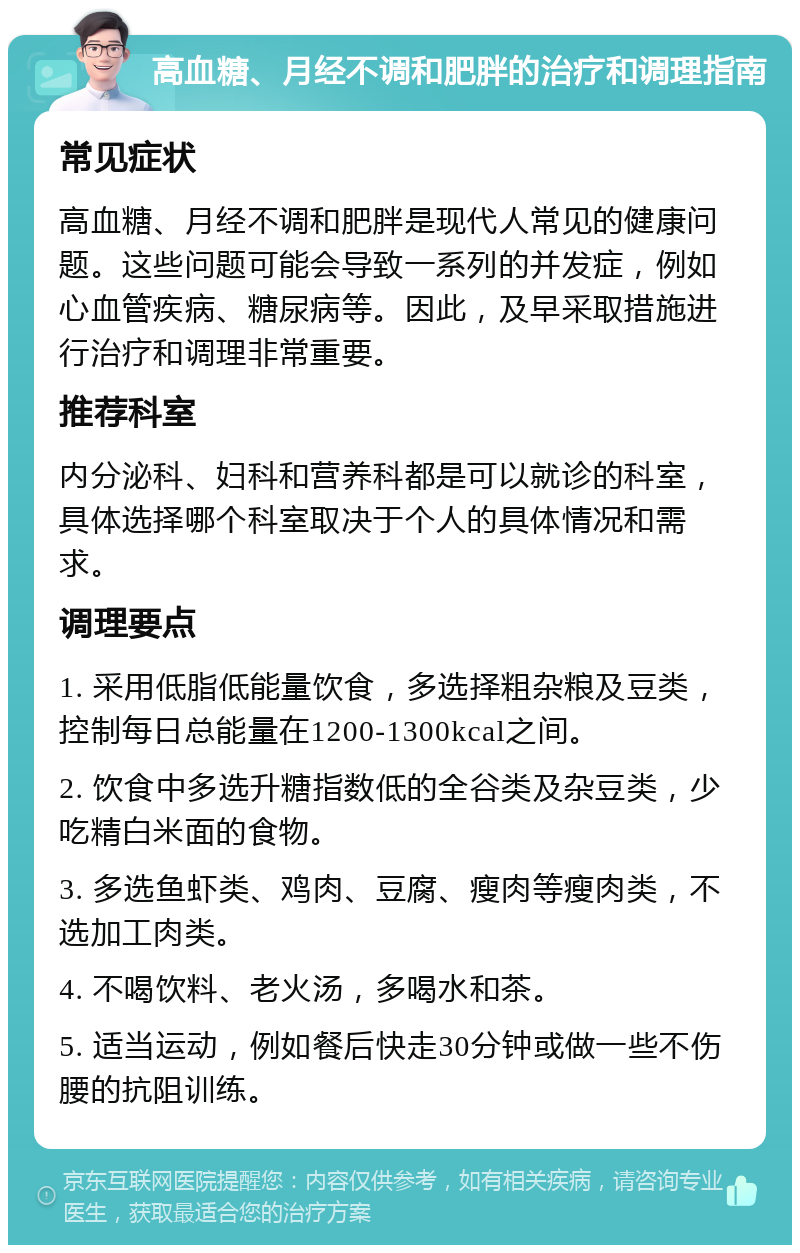 高血糖、月经不调和肥胖的治疗和调理指南 常见症状 高血糖、月经不调和肥胖是现代人常见的健康问题。这些问题可能会导致一系列的并发症，例如心血管疾病、糖尿病等。因此，及早采取措施进行治疗和调理非常重要。 推荐科室 内分泌科、妇科和营养科都是可以就诊的科室，具体选择哪个科室取决于个人的具体情况和需求。 调理要点 1. 采用低脂低能量饮食，多选择粗杂粮及豆类，控制每日总能量在1200-1300kcal之间。 2. 饮食中多选升糖指数低的全谷类及杂豆类，少吃精白米面的食物。 3. 多选鱼虾类、鸡肉、豆腐、瘦肉等瘦肉类，不选加工肉类。 4. 不喝饮料、老火汤，多喝水和茶。 5. 适当运动，例如餐后快走30分钟或做一些不伤腰的抗阻训练。