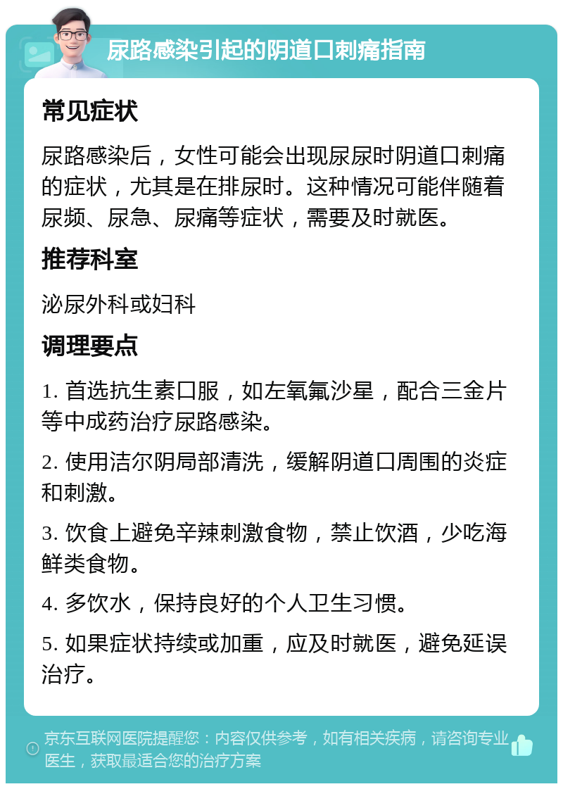 尿路感染引起的阴道口刺痛指南 常见症状 尿路感染后，女性可能会出现尿尿时阴道口刺痛的症状，尤其是在排尿时。这种情况可能伴随着尿频、尿急、尿痛等症状，需要及时就医。 推荐科室 泌尿外科或妇科 调理要点 1. 首选抗生素口服，如左氧氟沙星，配合三金片等中成药治疗尿路感染。 2. 使用洁尔阴局部清洗，缓解阴道口周围的炎症和刺激。 3. 饮食上避免辛辣刺激食物，禁止饮酒，少吃海鲜类食物。 4. 多饮水，保持良好的个人卫生习惯。 5. 如果症状持续或加重，应及时就医，避免延误治疗。