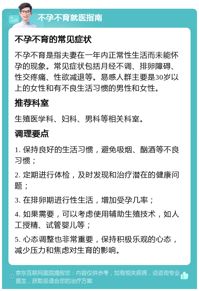 不孕不育就医指南 不孕不育的常见症状 不孕不育是指夫妻在一年内正常性生活而未能怀孕的现象。常见症状包括月经不调、排卵障碍、性交疼痛、性欲减退等。易感人群主要是30岁以上的女性和有不良生活习惯的男性和女性。 推荐科室 生殖医学科、妇科、男科等相关科室。 调理要点 1. 保持良好的生活习惯，避免吸烟、酗酒等不良习惯； 2. 定期进行体检，及时发现和治疗潜在的健康问题； 3. 在排卵期进行性生活，增加受孕几率； 4. 如果需要，可以考虑使用辅助生殖技术，如人工授精、试管婴儿等； 5. 心态调整也非常重要，保持积极乐观的心态，减少压力和焦虑对生育的影响。