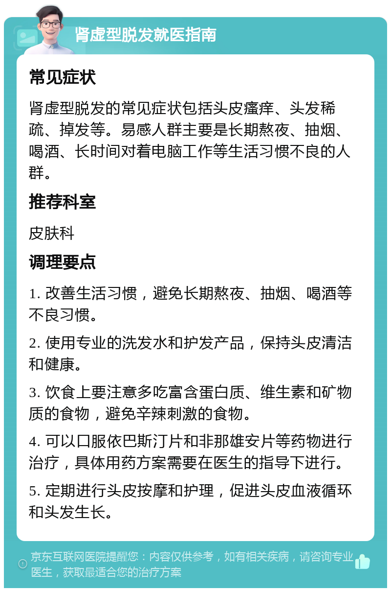 肾虚型脱发就医指南 常见症状 肾虚型脱发的常见症状包括头皮瘙痒、头发稀疏、掉发等。易感人群主要是长期熬夜、抽烟、喝酒、长时间对着电脑工作等生活习惯不良的人群。 推荐科室 皮肤科 调理要点 1. 改善生活习惯，避免长期熬夜、抽烟、喝酒等不良习惯。 2. 使用专业的洗发水和护发产品，保持头皮清洁和健康。 3. 饮食上要注意多吃富含蛋白质、维生素和矿物质的食物，避免辛辣刺激的食物。 4. 可以口服依巴斯汀片和非那雄安片等药物进行治疗，具体用药方案需要在医生的指导下进行。 5. 定期进行头皮按摩和护理，促进头皮血液循环和头发生长。