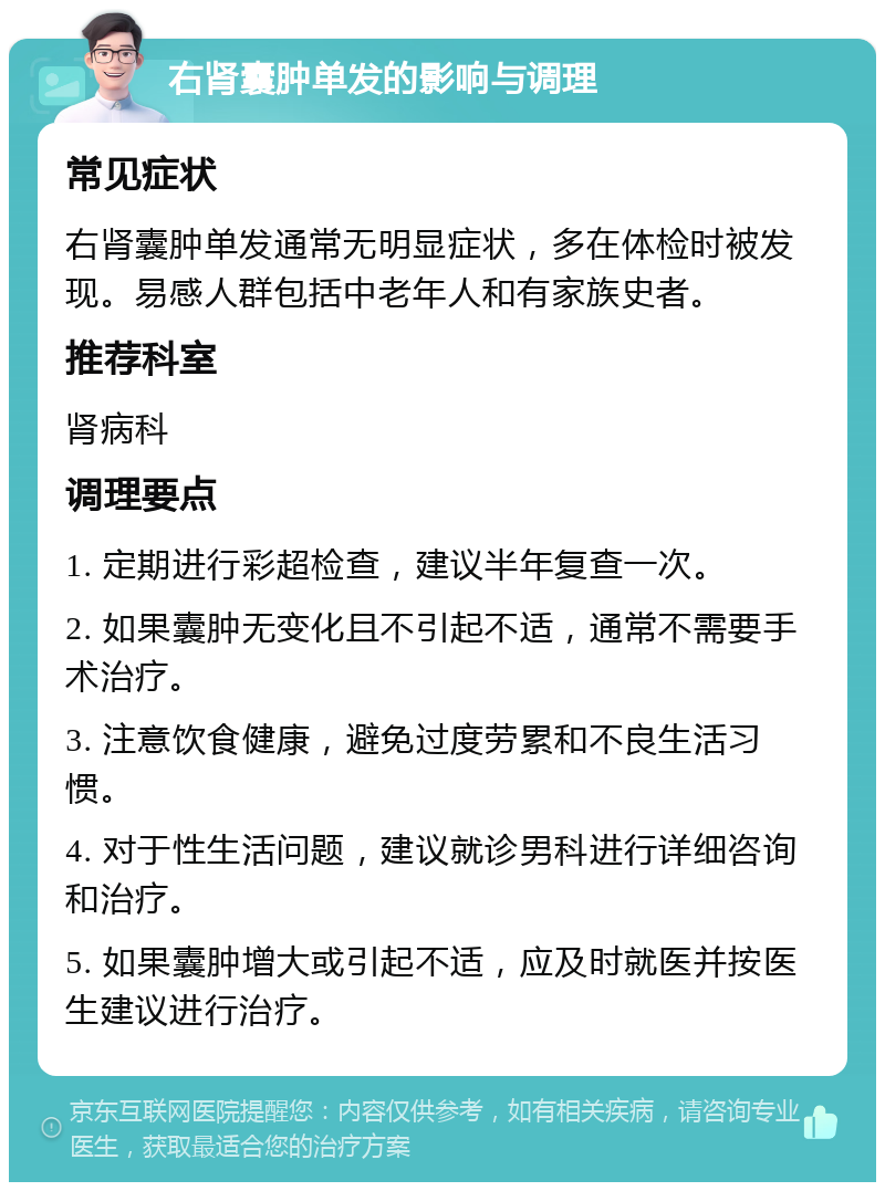 右肾囊肿单发的影响与调理 常见症状 右肾囊肿单发通常无明显症状，多在体检时被发现。易感人群包括中老年人和有家族史者。 推荐科室 肾病科 调理要点 1. 定期进行彩超检查，建议半年复查一次。 2. 如果囊肿无变化且不引起不适，通常不需要手术治疗。 3. 注意饮食健康，避免过度劳累和不良生活习惯。 4. 对于性生活问题，建议就诊男科进行详细咨询和治疗。 5. 如果囊肿增大或引起不适，应及时就医并按医生建议进行治疗。