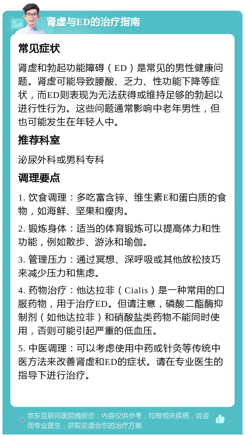 肾虚与ED的治疗指南 常见症状 肾虚和勃起功能障碍（ED）是常见的男性健康问题。肾虚可能导致腰酸、乏力、性功能下降等症状，而ED则表现为无法获得或维持足够的勃起以进行性行为。这些问题通常影响中老年男性，但也可能发生在年轻人中。 推荐科室 泌尿外科或男科专科 调理要点 1. 饮食调理：多吃富含锌、维生素E和蛋白质的食物，如海鲜、坚果和瘦肉。 2. 锻炼身体：适当的体育锻炼可以提高体力和性功能，例如散步、游泳和瑜伽。 3. 管理压力：通过冥想、深呼吸或其他放松技巧来减少压力和焦虑。 4. 药物治疗：他达拉非（Cialis）是一种常用的口服药物，用于治疗ED。但请注意，磷酸二酯酶抑制剂（如他达拉非）和硝酸盐类药物不能同时使用，否则可能引起严重的低血压。 5. 中医调理：可以考虑使用中药或针灸等传统中医方法来改善肾虚和ED的症状。请在专业医生的指导下进行治疗。