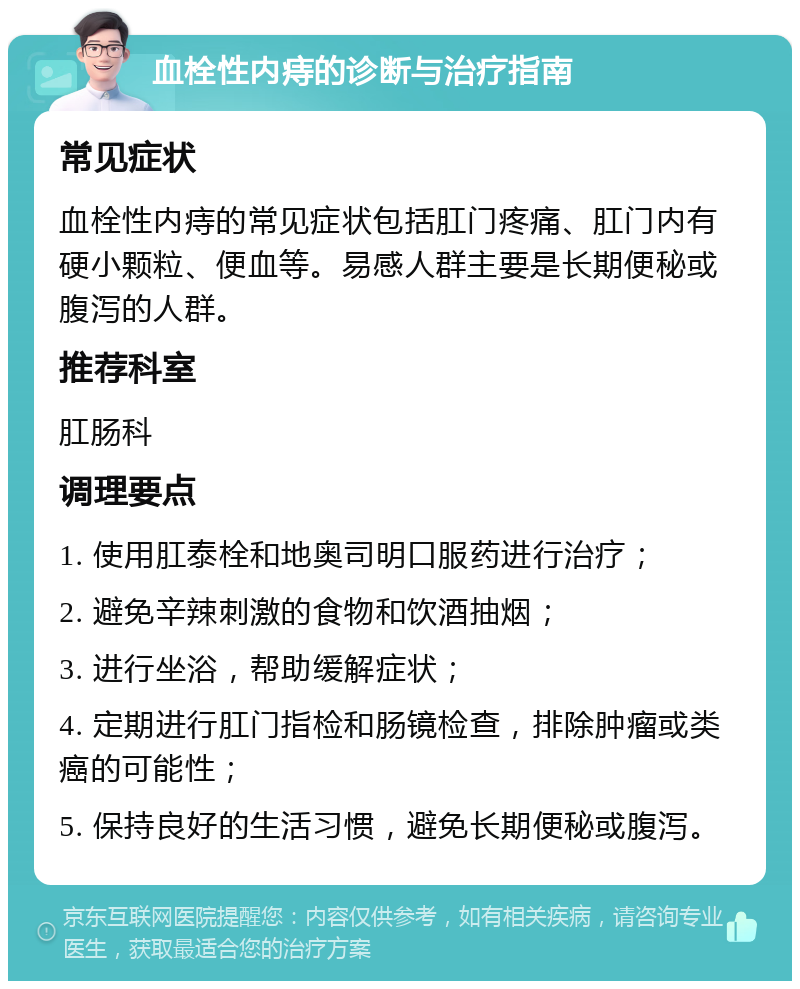 血栓性内痔的诊断与治疗指南 常见症状 血栓性内痔的常见症状包括肛门疼痛、肛门内有硬小颗粒、便血等。易感人群主要是长期便秘或腹泻的人群。 推荐科室 肛肠科 调理要点 1. 使用肛泰栓和地奥司明口服药进行治疗； 2. 避免辛辣刺激的食物和饮酒抽烟； 3. 进行坐浴，帮助缓解症状； 4. 定期进行肛门指检和肠镜检查，排除肿瘤或类癌的可能性； 5. 保持良好的生活习惯，避免长期便秘或腹泻。