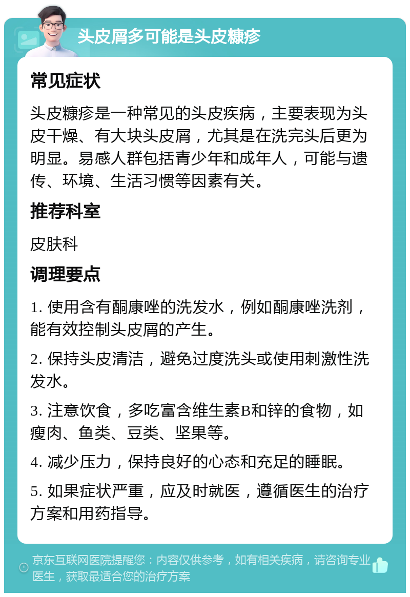 头皮屑多可能是头皮糠疹 常见症状 头皮糠疹是一种常见的头皮疾病，主要表现为头皮干燥、有大块头皮屑，尤其是在洗完头后更为明显。易感人群包括青少年和成年人，可能与遗传、环境、生活习惯等因素有关。 推荐科室 皮肤科 调理要点 1. 使用含有酮康唑的洗发水，例如酮康唑洗剂，能有效控制头皮屑的产生。 2. 保持头皮清洁，避免过度洗头或使用刺激性洗发水。 3. 注意饮食，多吃富含维生素B和锌的食物，如瘦肉、鱼类、豆类、坚果等。 4. 减少压力，保持良好的心态和充足的睡眠。 5. 如果症状严重，应及时就医，遵循医生的治疗方案和用药指导。