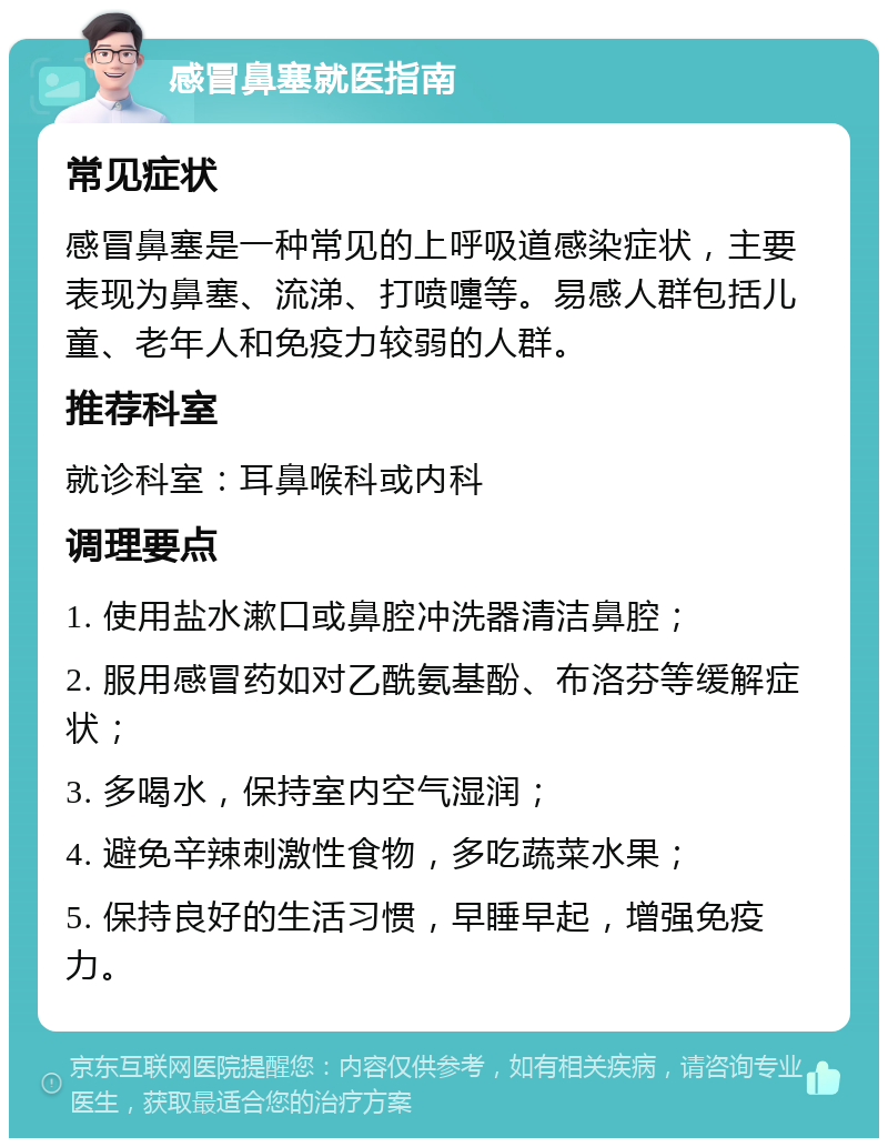 感冒鼻塞就医指南 常见症状 感冒鼻塞是一种常见的上呼吸道感染症状，主要表现为鼻塞、流涕、打喷嚏等。易感人群包括儿童、老年人和免疫力较弱的人群。 推荐科室 就诊科室：耳鼻喉科或内科 调理要点 1. 使用盐水漱口或鼻腔冲洗器清洁鼻腔； 2. 服用感冒药如对乙酰氨基酚、布洛芬等缓解症状； 3. 多喝水，保持室内空气湿润； 4. 避免辛辣刺激性食物，多吃蔬菜水果； 5. 保持良好的生活习惯，早睡早起，增强免疫力。