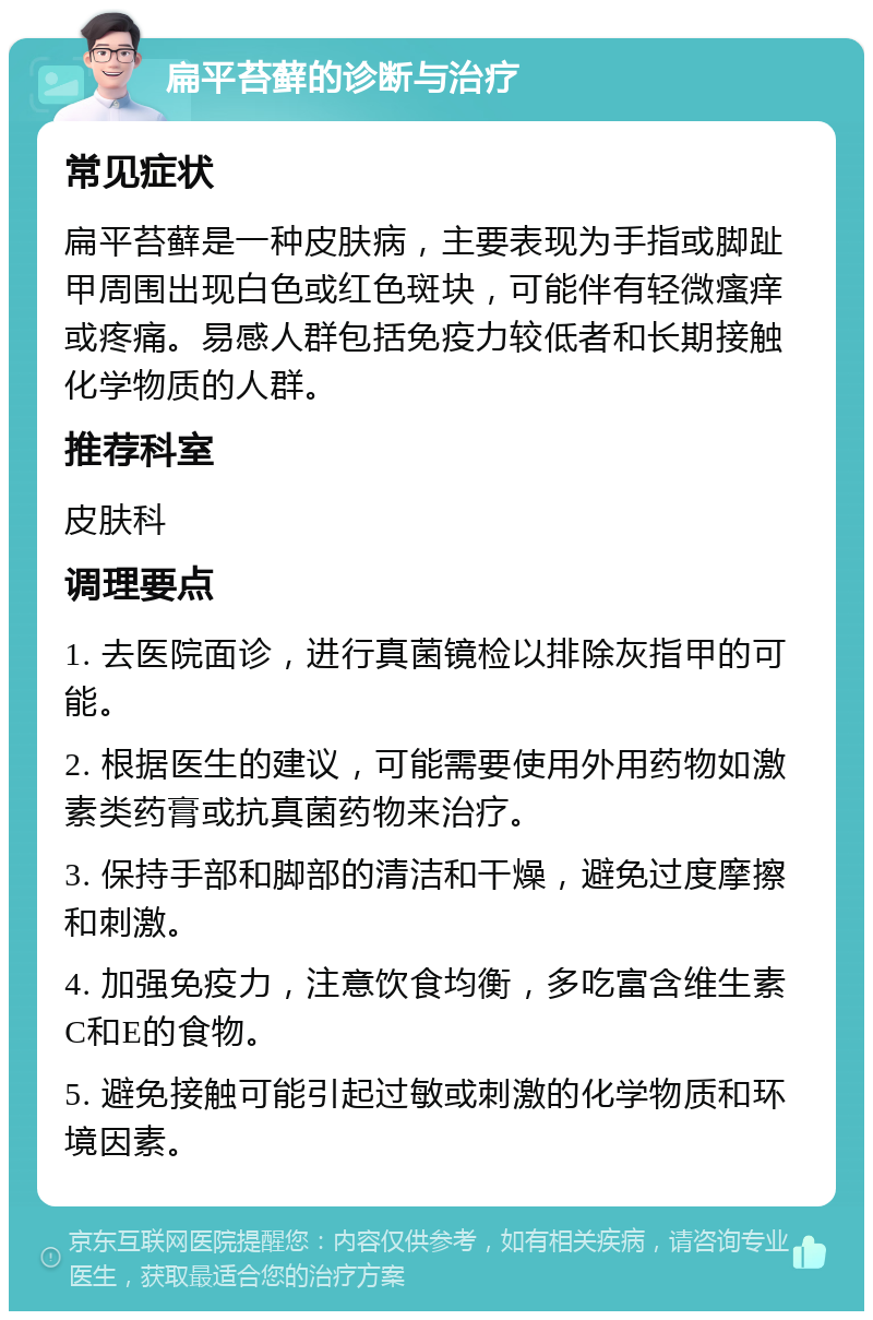 扁平苔藓的诊断与治疗 常见症状 扁平苔藓是一种皮肤病，主要表现为手指或脚趾甲周围出现白色或红色斑块，可能伴有轻微瘙痒或疼痛。易感人群包括免疫力较低者和长期接触化学物质的人群。 推荐科室 皮肤科 调理要点 1. 去医院面诊，进行真菌镜检以排除灰指甲的可能。 2. 根据医生的建议，可能需要使用外用药物如激素类药膏或抗真菌药物来治疗。 3. 保持手部和脚部的清洁和干燥，避免过度摩擦和刺激。 4. 加强免疫力，注意饮食均衡，多吃富含维生素C和E的食物。 5. 避免接触可能引起过敏或刺激的化学物质和环境因素。