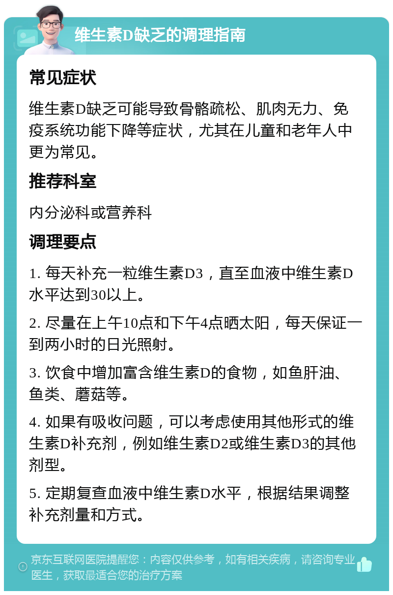 维生素D缺乏的调理指南 常见症状 维生素D缺乏可能导致骨骼疏松、肌肉无力、免疫系统功能下降等症状，尤其在儿童和老年人中更为常见。 推荐科室 内分泌科或营养科 调理要点 1. 每天补充一粒维生素D3，直至血液中维生素D水平达到30以上。 2. 尽量在上午10点和下午4点晒太阳，每天保证一到两小时的日光照射。 3. 饮食中增加富含维生素D的食物，如鱼肝油、鱼类、蘑菇等。 4. 如果有吸收问题，可以考虑使用其他形式的维生素D补充剂，例如维生素D2或维生素D3的其他剂型。 5. 定期复查血液中维生素D水平，根据结果调整补充剂量和方式。