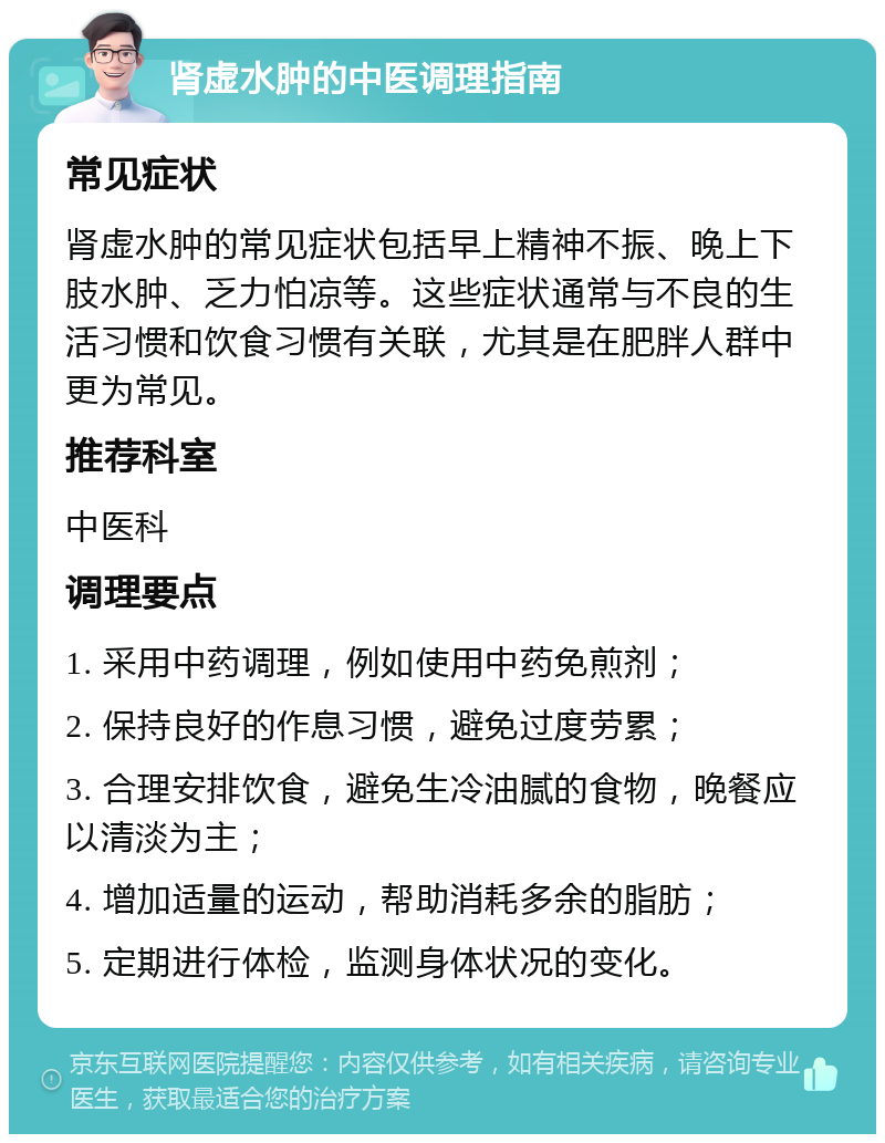 肾虚水肿的中医调理指南 常见症状 肾虚水肿的常见症状包括早上精神不振、晚上下肢水肿、乏力怕凉等。这些症状通常与不良的生活习惯和饮食习惯有关联，尤其是在肥胖人群中更为常见。 推荐科室 中医科 调理要点 1. 采用中药调理，例如使用中药免煎剂； 2. 保持良好的作息习惯，避免过度劳累； 3. 合理安排饮食，避免生冷油腻的食物，晚餐应以清淡为主； 4. 增加适量的运动，帮助消耗多余的脂肪； 5. 定期进行体检，监测身体状况的变化。