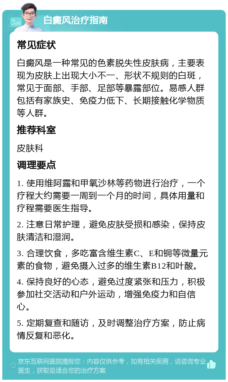 白癜风治疗指南 常见症状 白癜风是一种常见的色素脱失性皮肤病，主要表现为皮肤上出现大小不一、形状不规则的白斑，常见于面部、手部、足部等暴露部位。易感人群包括有家族史、免疫力低下、长期接触化学物质等人群。 推荐科室 皮肤科 调理要点 1. 使用维阿露和甲氧沙林等药物进行治疗，一个疗程大约需要一周到一个月的时间，具体用量和疗程需要医生指导。 2. 注意日常护理，避免皮肤受损和感染，保持皮肤清洁和湿润。 3. 合理饮食，多吃富含维生素C、E和铜等微量元素的食物，避免摄入过多的维生素B12和叶酸。 4. 保持良好的心态，避免过度紧张和压力，积极参加社交活动和户外运动，增强免疫力和自信心。 5. 定期复查和随访，及时调整治疗方案，防止病情反复和恶化。