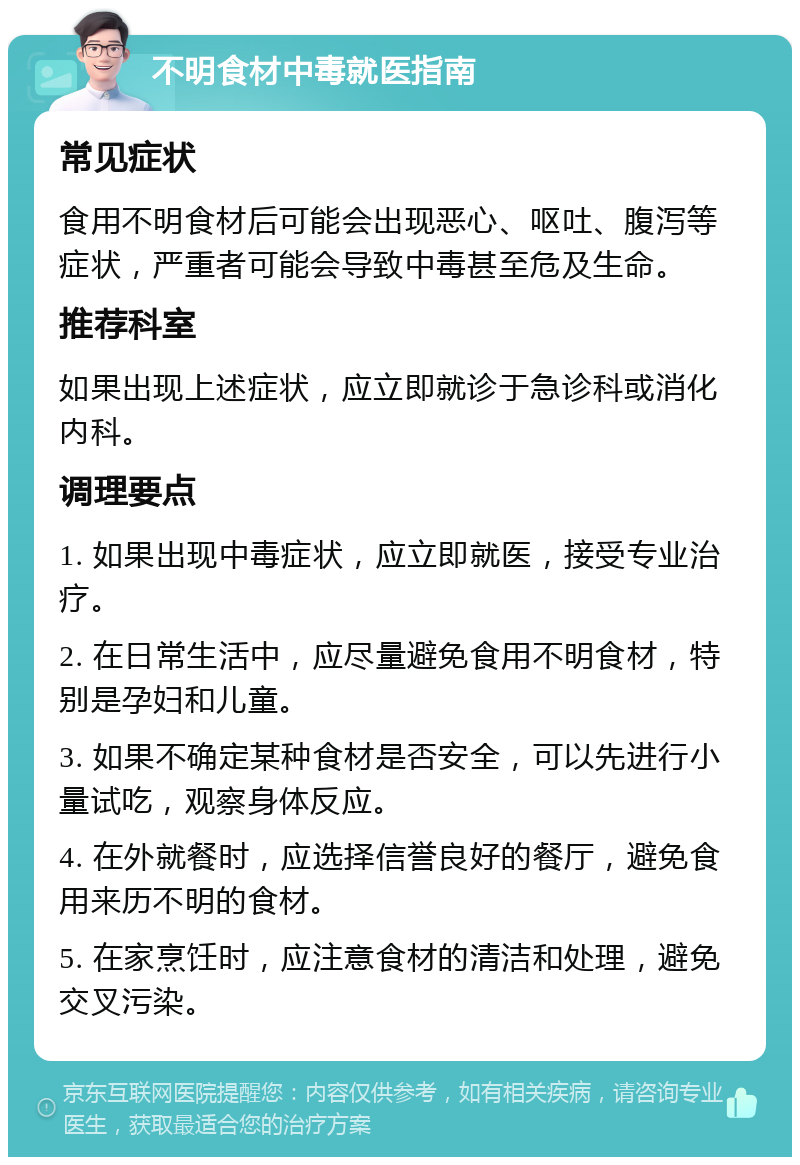 不明食材中毒就医指南 常见症状 食用不明食材后可能会出现恶心、呕吐、腹泻等症状，严重者可能会导致中毒甚至危及生命。 推荐科室 如果出现上述症状，应立即就诊于急诊科或消化内科。 调理要点 1. 如果出现中毒症状，应立即就医，接受专业治疗。 2. 在日常生活中，应尽量避免食用不明食材，特别是孕妇和儿童。 3. 如果不确定某种食材是否安全，可以先进行小量试吃，观察身体反应。 4. 在外就餐时，应选择信誉良好的餐厅，避免食用来历不明的食材。 5. 在家烹饪时，应注意食材的清洁和处理，避免交叉污染。