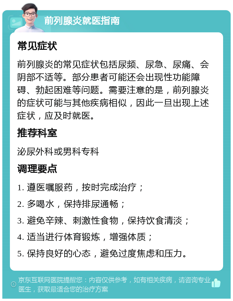 前列腺炎就医指南 常见症状 前列腺炎的常见症状包括尿频、尿急、尿痛、会阴部不适等。部分患者可能还会出现性功能障碍、勃起困难等问题。需要注意的是，前列腺炎的症状可能与其他疾病相似，因此一旦出现上述症状，应及时就医。 推荐科室 泌尿外科或男科专科 调理要点 1. 遵医嘱服药，按时完成治疗； 2. 多喝水，保持排尿通畅； 3. 避免辛辣、刺激性食物，保持饮食清淡； 4. 适当进行体育锻炼，增强体质； 5. 保持良好的心态，避免过度焦虑和压力。