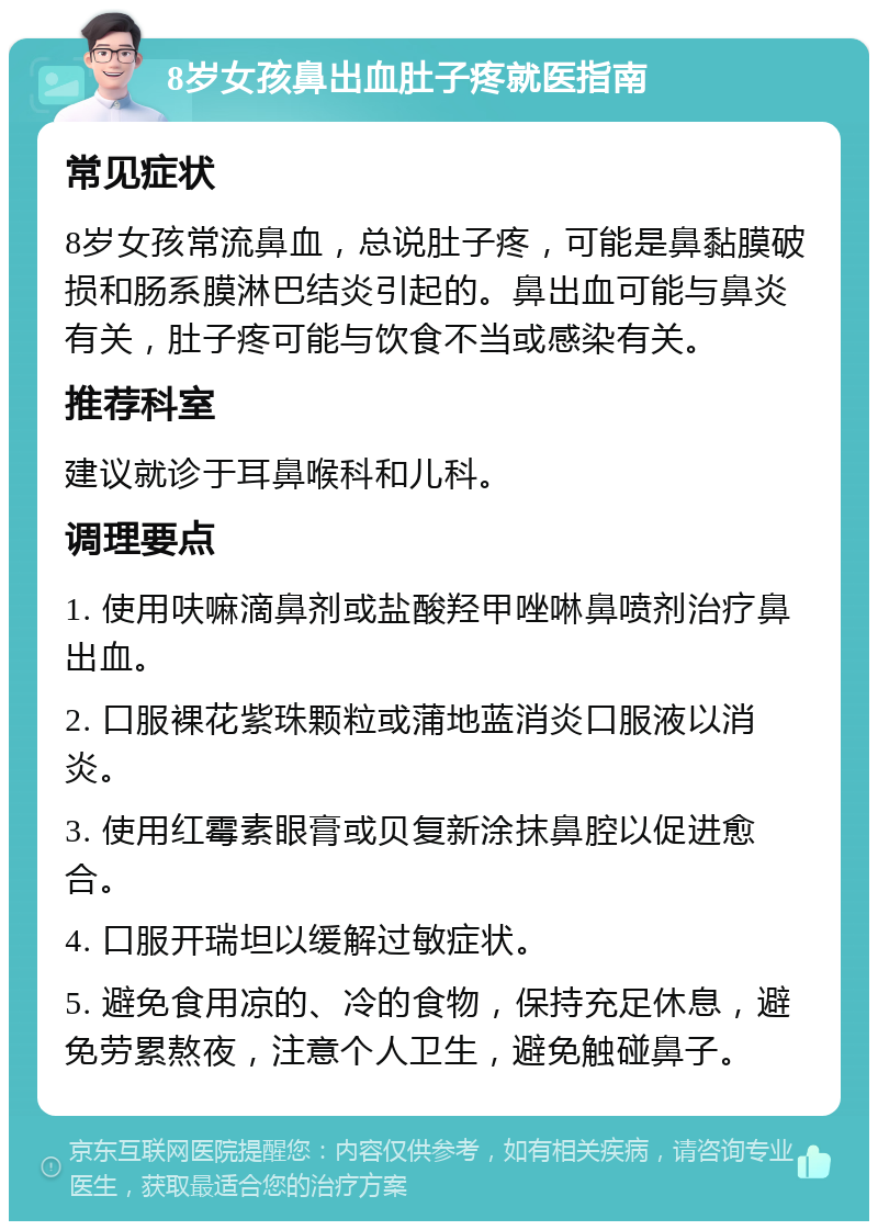 8岁女孩鼻出血肚子疼就医指南 常见症状 8岁女孩常流鼻血，总说肚子疼，可能是鼻黏膜破损和肠系膜淋巴结炎引起的。鼻出血可能与鼻炎有关，肚子疼可能与饮食不当或感染有关。 推荐科室 建议就诊于耳鼻喉科和儿科。 调理要点 1. 使用呋嘛滴鼻剂或盐酸羟甲唑啉鼻喷剂治疗鼻出血。 2. 口服裸花紫珠颗粒或蒲地蓝消炎口服液以消炎。 3. 使用红霉素眼膏或贝复新涂抹鼻腔以促进愈合。 4. 口服开瑞坦以缓解过敏症状。 5. 避免食用凉的、冷的食物，保持充足休息，避免劳累熬夜，注意个人卫生，避免触碰鼻子。