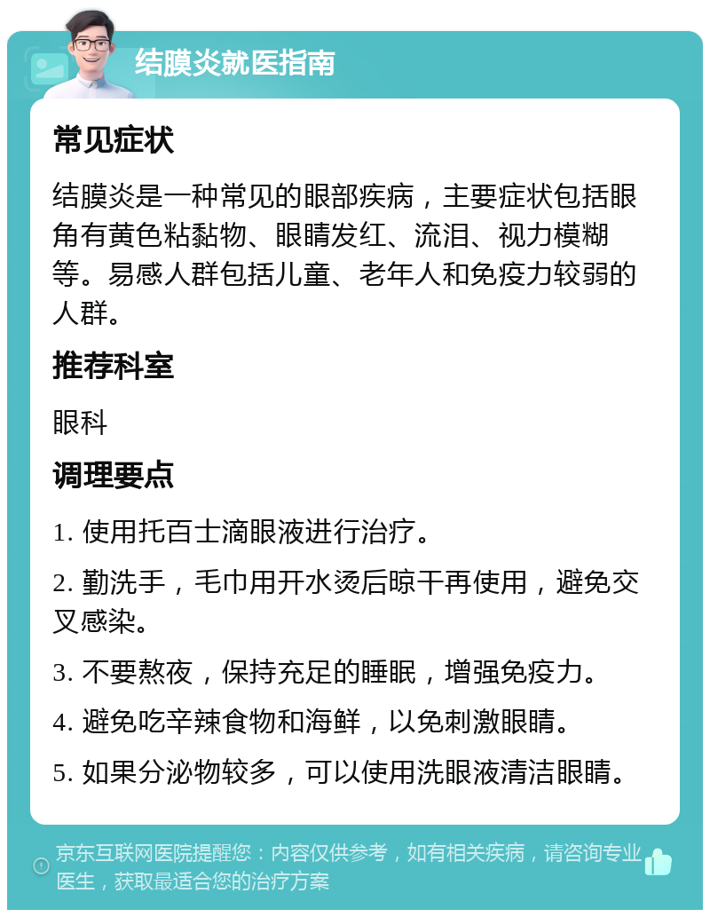 结膜炎就医指南 常见症状 结膜炎是一种常见的眼部疾病，主要症状包括眼角有黄色粘黏物、眼睛发红、流泪、视力模糊等。易感人群包括儿童、老年人和免疫力较弱的人群。 推荐科室 眼科 调理要点 1. 使用托百士滴眼液进行治疗。 2. 勤洗手，毛巾用开水烫后晾干再使用，避免交叉感染。 3. 不要熬夜，保持充足的睡眠，增强免疫力。 4. 避免吃辛辣食物和海鲜，以免刺激眼睛。 5. 如果分泌物较多，可以使用洗眼液清洁眼睛。