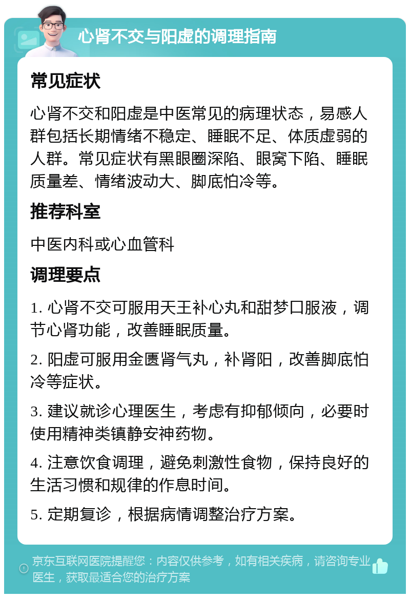 心肾不交与阳虚的调理指南 常见症状 心肾不交和阳虚是中医常见的病理状态，易感人群包括长期情绪不稳定、睡眠不足、体质虚弱的人群。常见症状有黑眼圈深陷、眼窝下陷、睡眠质量差、情绪波动大、脚底怕冷等。 推荐科室 中医内科或心血管科 调理要点 1. 心肾不交可服用天王补心丸和甜梦口服液，调节心肾功能，改善睡眠质量。 2. 阳虚可服用金匮肾气丸，补肾阳，改善脚底怕冷等症状。 3. 建议就诊心理医生，考虑有抑郁倾向，必要时使用精神类镇静安神药物。 4. 注意饮食调理，避免刺激性食物，保持良好的生活习惯和规律的作息时间。 5. 定期复诊，根据病情调整治疗方案。