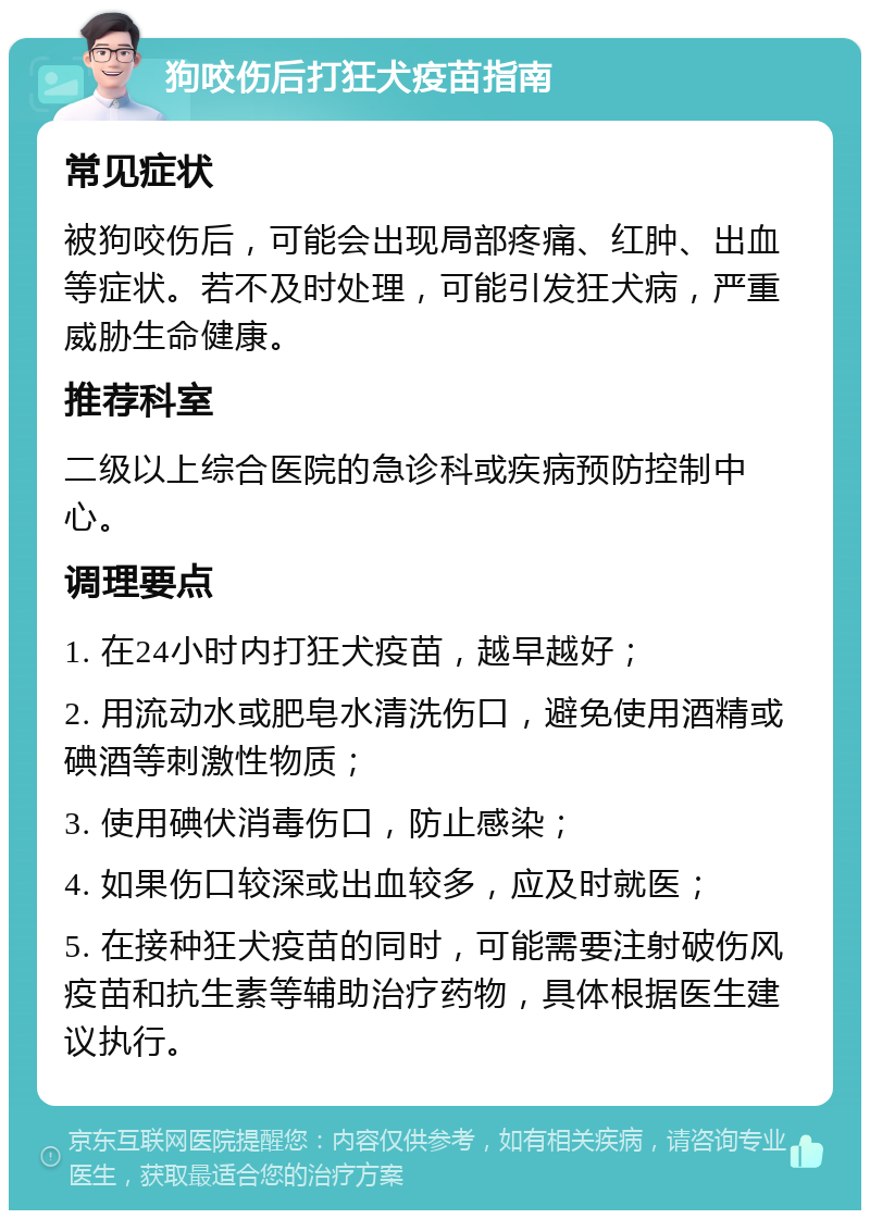 狗咬伤后打狂犬疫苗指南 常见症状 被狗咬伤后，可能会出现局部疼痛、红肿、出血等症状。若不及时处理，可能引发狂犬病，严重威胁生命健康。 推荐科室 二级以上综合医院的急诊科或疾病预防控制中心。 调理要点 1. 在24小时内打狂犬疫苗，越早越好； 2. 用流动水或肥皂水清洗伤口，避免使用酒精或碘酒等刺激性物质； 3. 使用碘伏消毒伤口，防止感染； 4. 如果伤口较深或出血较多，应及时就医； 5. 在接种狂犬疫苗的同时，可能需要注射破伤风疫苗和抗生素等辅助治疗药物，具体根据医生建议执行。