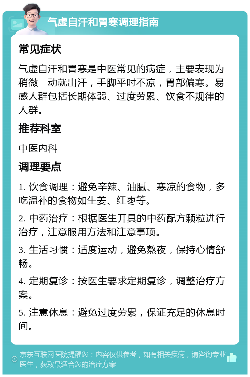 气虚自汗和胃寒调理指南 常见症状 气虚自汗和胃寒是中医常见的病症，主要表现为稍微一动就出汗，手脚平时不凉，胃部偏寒。易感人群包括长期体弱、过度劳累、饮食不规律的人群。 推荐科室 中医内科 调理要点 1. 饮食调理：避免辛辣、油腻、寒凉的食物，多吃温补的食物如生姜、红枣等。 2. 中药治疗：根据医生开具的中药配方颗粒进行治疗，注意服用方法和注意事项。 3. 生活习惯：适度运动，避免熬夜，保持心情舒畅。 4. 定期复诊：按医生要求定期复诊，调整治疗方案。 5. 注意休息：避免过度劳累，保证充足的休息时间。